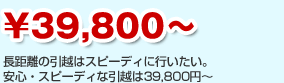 \39,800～　長距離の引越はスピーディに行いたい。

安心・スピーディな引越は39,800円～