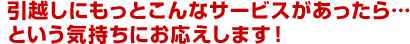 引越しにもっとこんなサービスがあったら…という気持ちにお応えします！